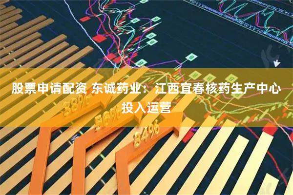 股票申请配资 东诚药业:江西宜春核药生产中心投入运营