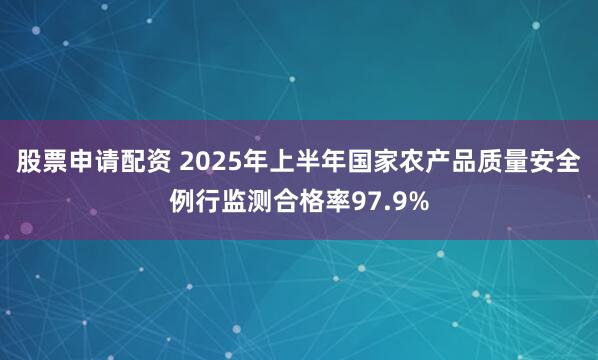 股票申请配资 2025年上半年国家农产品质量安全例行监测合格率97.9%