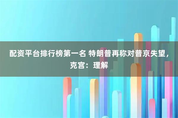配资平台排行榜第一名 特朗普再称对普京失望,克宫:理解