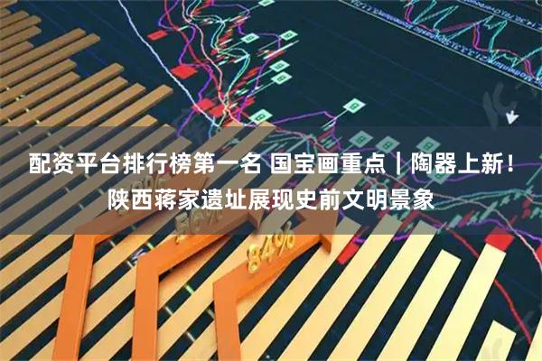 配资平台排行榜第一名 国宝画重点|陶器上新!陕西蒋家遗址展现史前文明景象